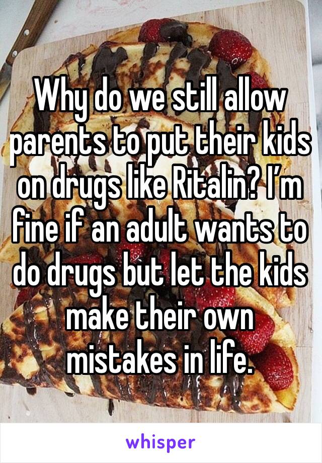 Why do we still allow parents to put their kids on drugs like Ritalin? I’m fine if an adult wants to do drugs but let the kids make their own mistakes in life.