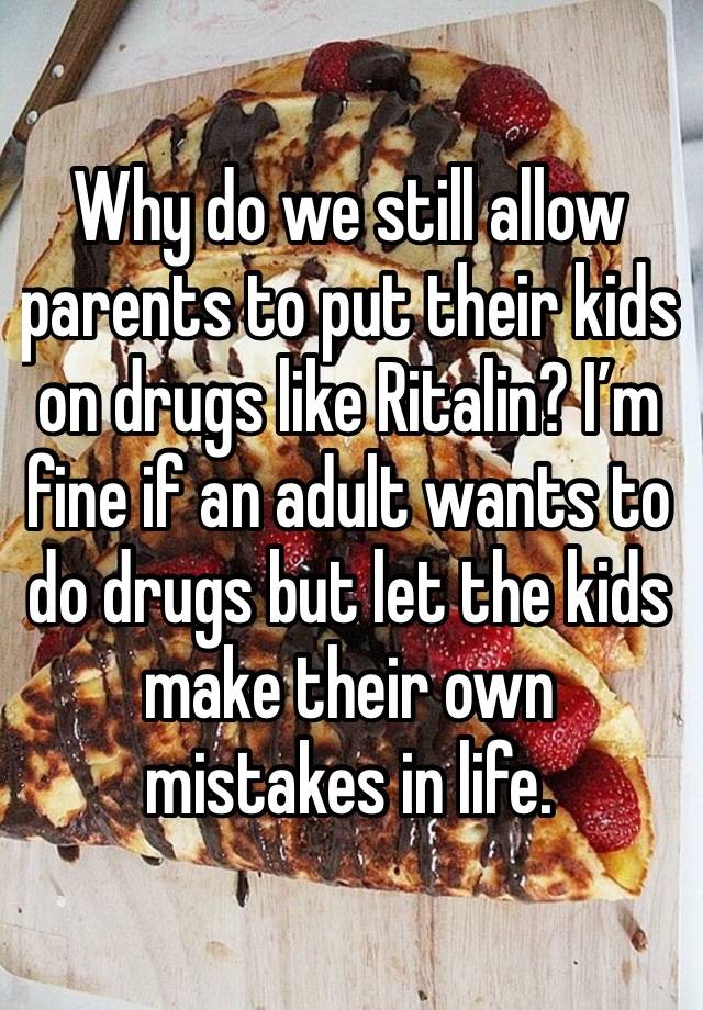 Why do we still allow parents to put their kids on drugs like Ritalin? I’m fine if an adult wants to do drugs but let the kids make their own mistakes in life.