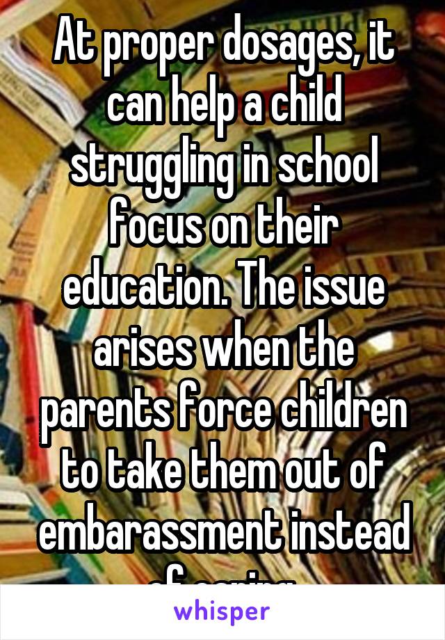 At proper dosages, it can help a child struggling in school focus on their education. The issue arises when the parents force children to take them out of embarassment instead of caring 