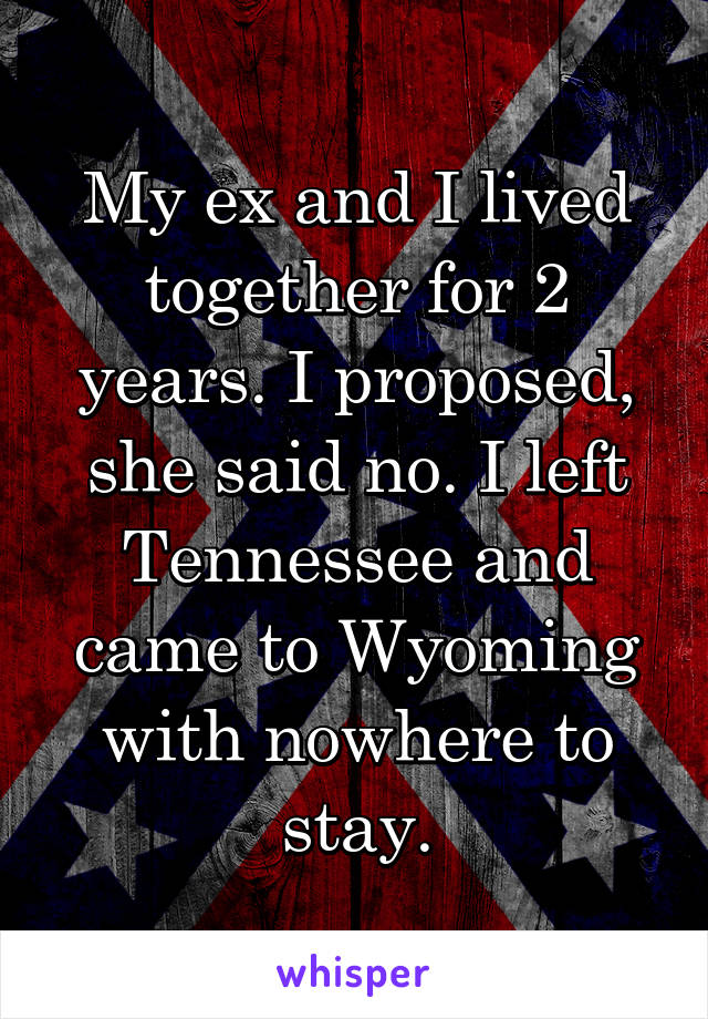 My ex and I lived together for 2 years. I proposed, she said no. I left Tennessee and came to Wyoming with nowhere to stay.