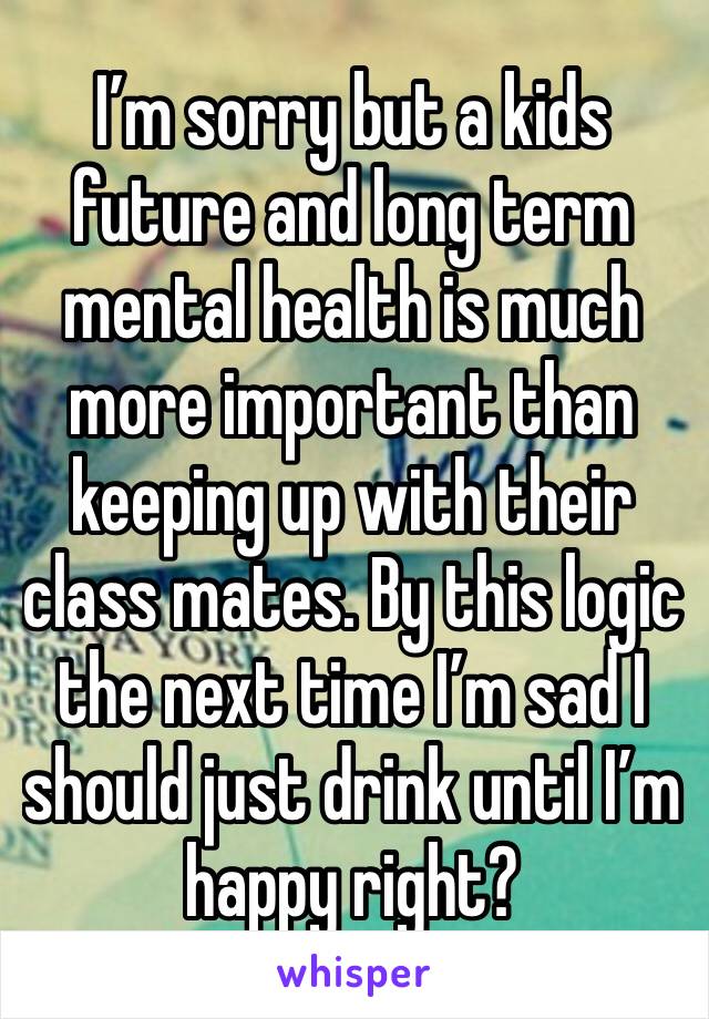 I’m sorry but a kids future and long term mental health is much more important than keeping up with their class mates. By this logic the next time I’m sad I should just drink until I’m happy right?