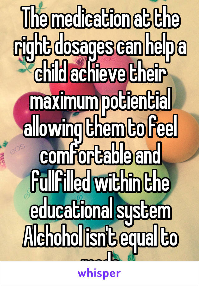 The medication at the right dosages can help a child achieve their maximum potiential allowing them to feel comfortable and fullfilled within the educational system
Alchohol isn't equal to meds