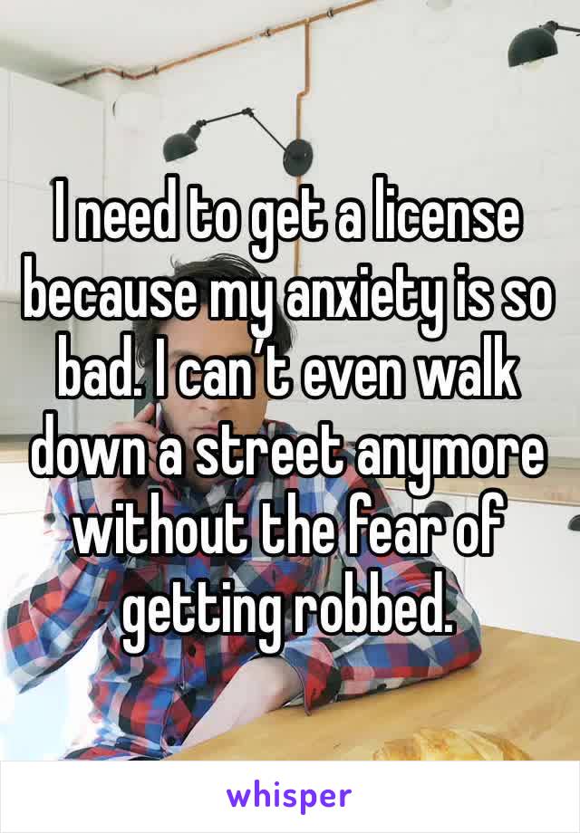 I need to get a license because my anxiety is so bad. I can’t even walk down a street anymore without the fear of getting robbed.