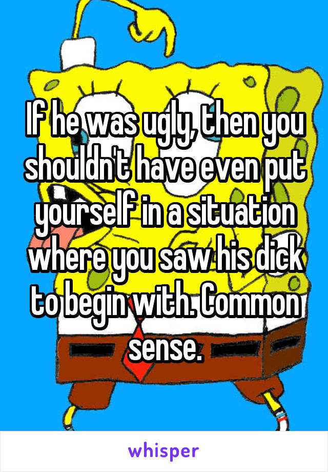 If he was ugly, then you shouldn't have even put yourself in a situation where you saw his dick to begin with. Common sense.