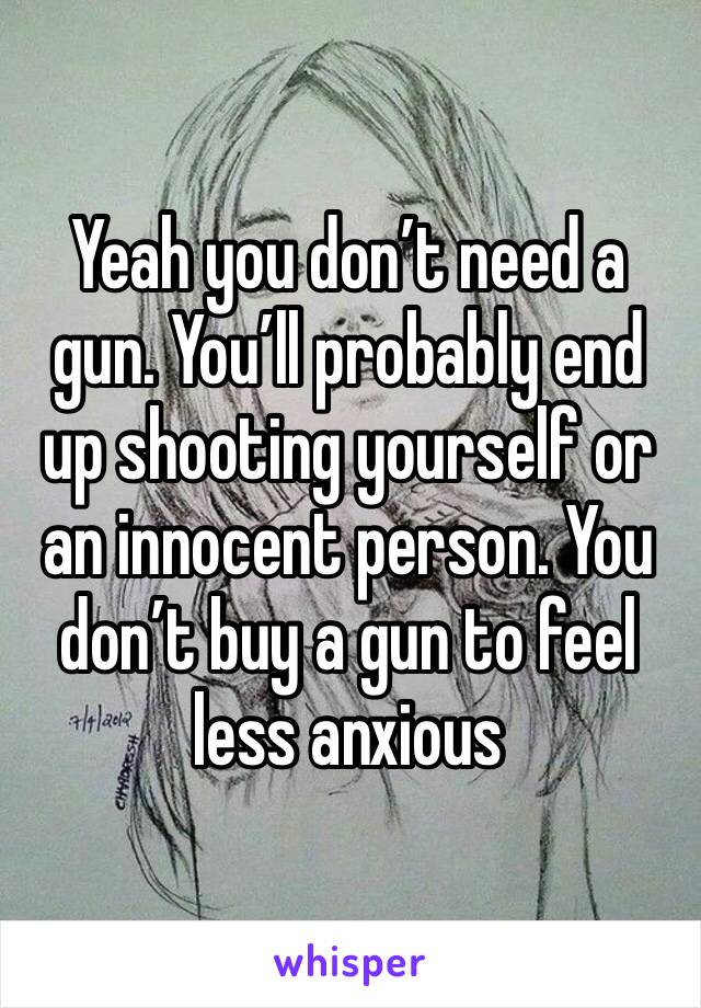 Yeah you don’t need a gun. You’ll probably end up shooting yourself or an innocent person. You don’t buy a gun to feel less anxious 