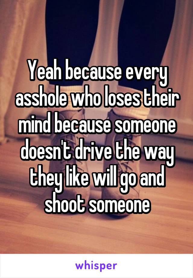 Yeah because every asshole who loses their mind because someone doesn't drive the way they like will go and shoot someone