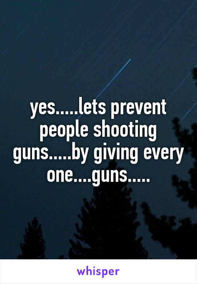 yes.....lets prevent people shooting guns.....by giving every one....guns.....