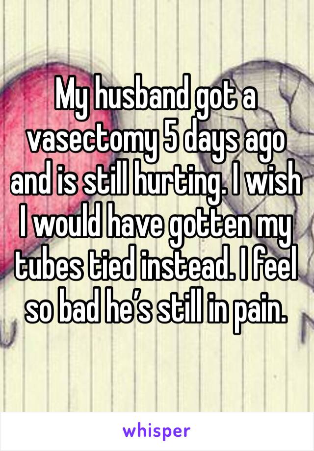 My husband got a vasectomy 5 days ago and is still hurting. I wish I would have gotten my tubes tied instead. I feel so bad he’s still in pain.