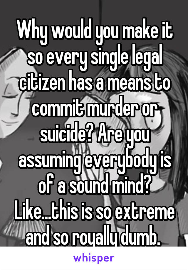 Why would you make it so every single legal citizen has a means to commit murder or suicide? Are you assuming everybody is of a sound mind? Like...this is so extreme and so royally dumb. 