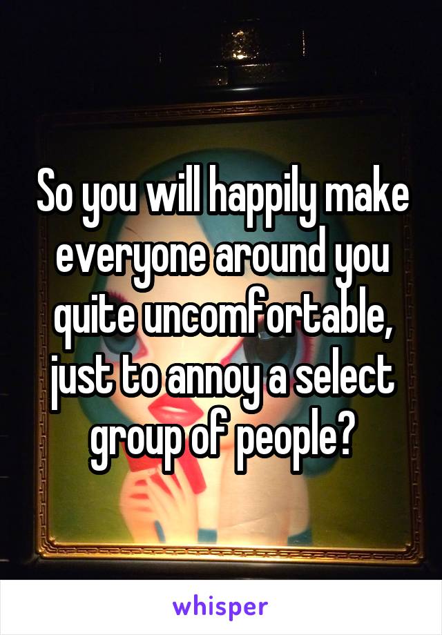 So you will happily make everyone around you quite uncomfortable, just to annoy a select group of people?