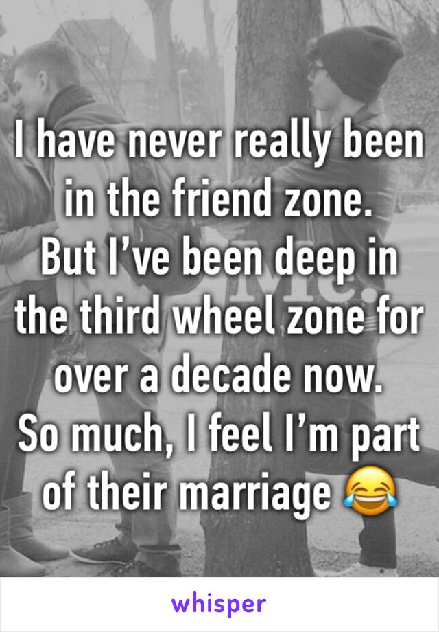 I have never really been in the friend zone. 
But I’ve been deep in the third wheel zone for over a decade now. 
So much, I feel I’m part of their marriage 😂