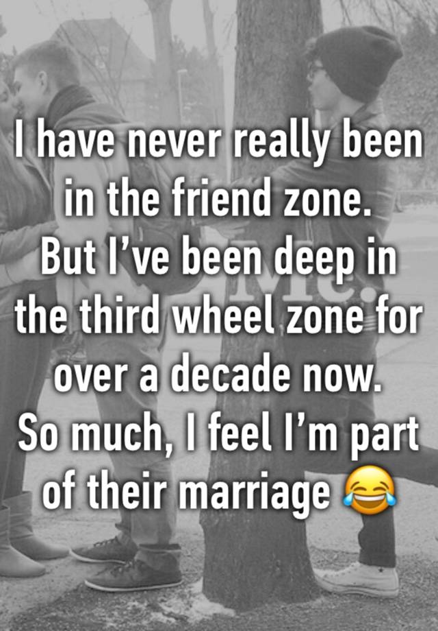 I have never really been in the friend zone. 
But I’ve been deep in the third wheel zone for over a decade now. 
So much, I feel I’m part of their marriage 😂