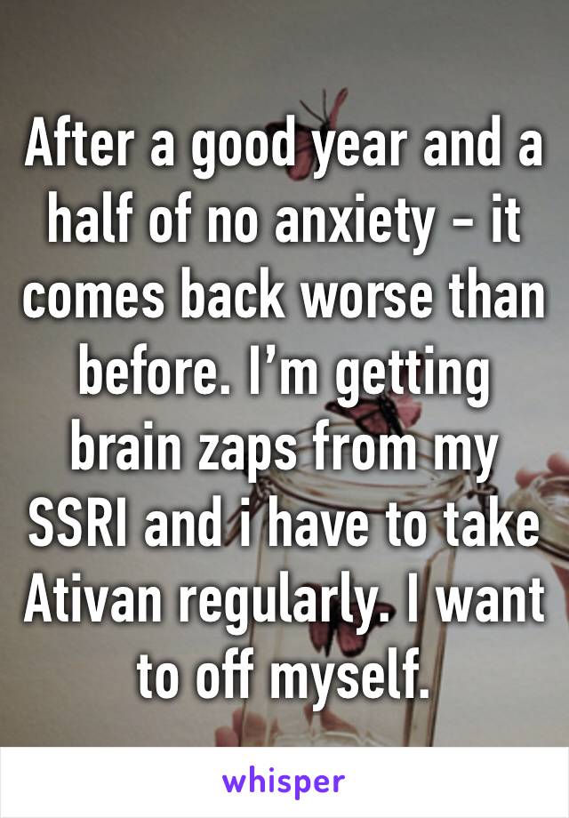 After a good year and a half of no anxiety - it comes back worse than before. I’m getting brain zaps from my SSRI and i have to take Ativan regularly. I want to off myself. 