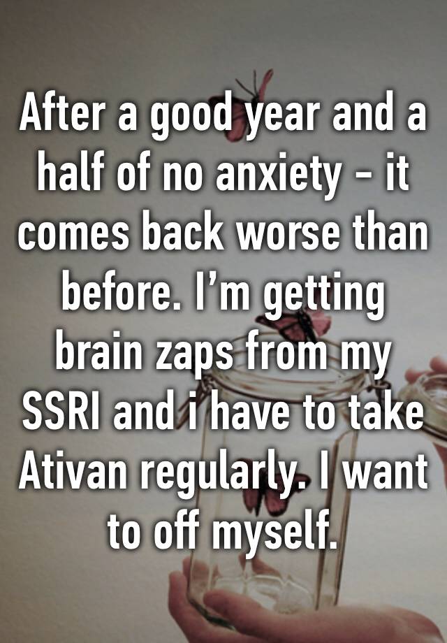 After a good year and a half of no anxiety - it comes back worse than before. I’m getting brain zaps from my SSRI and i have to take Ativan regularly. I want to off myself. 