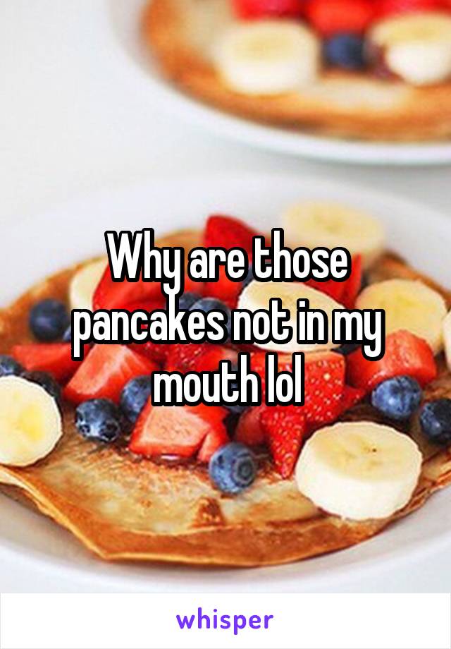 Why are those pancakes not in my mouth lol