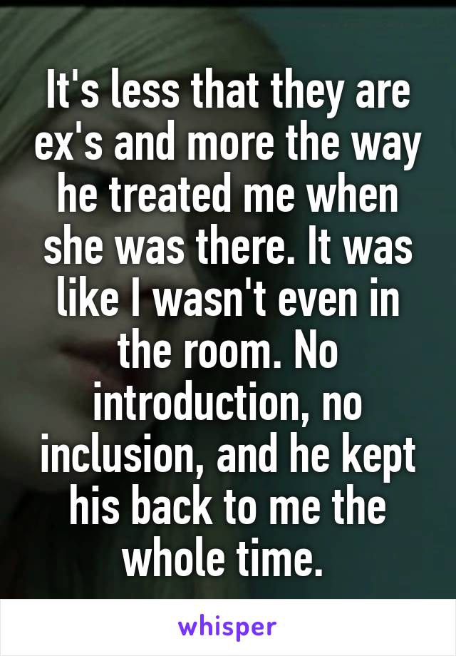 It's less that they are ex's and more the way he treated me when she was there. It was like I wasn't even in the room. No introduction, no inclusion, and he kept his back to me the whole time. 