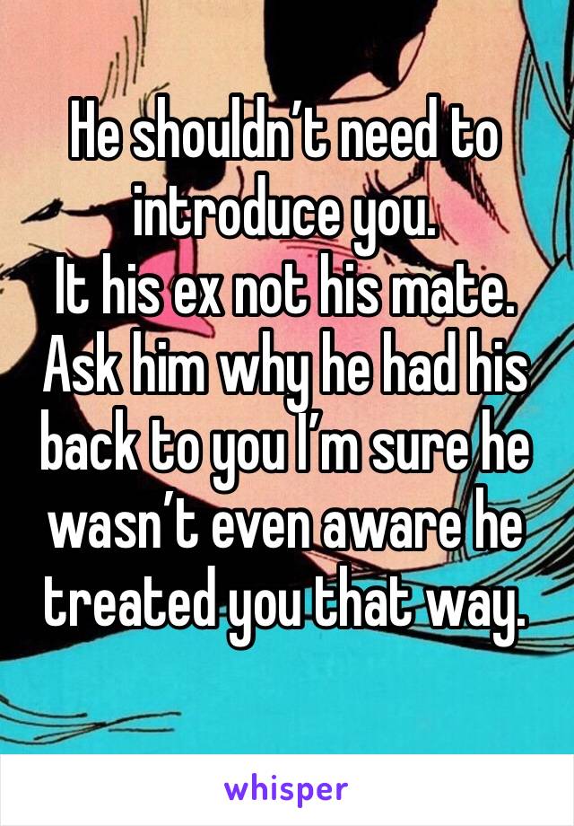 He shouldn’t need to introduce you. 
It his ex not his mate. 
Ask him why he had his back to you I’m sure he wasn’t even aware he treated you that way. 
