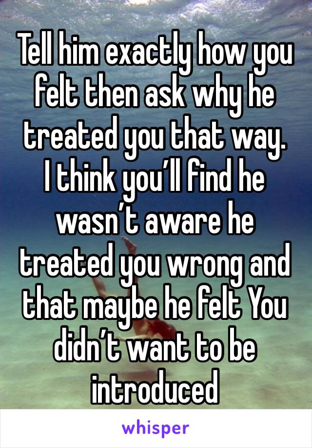 Tell him exactly how you felt then ask why he treated you that way. 
I think you’ll find he wasn’t aware he treated you wrong and that maybe he felt You didn’t want to be introduced 