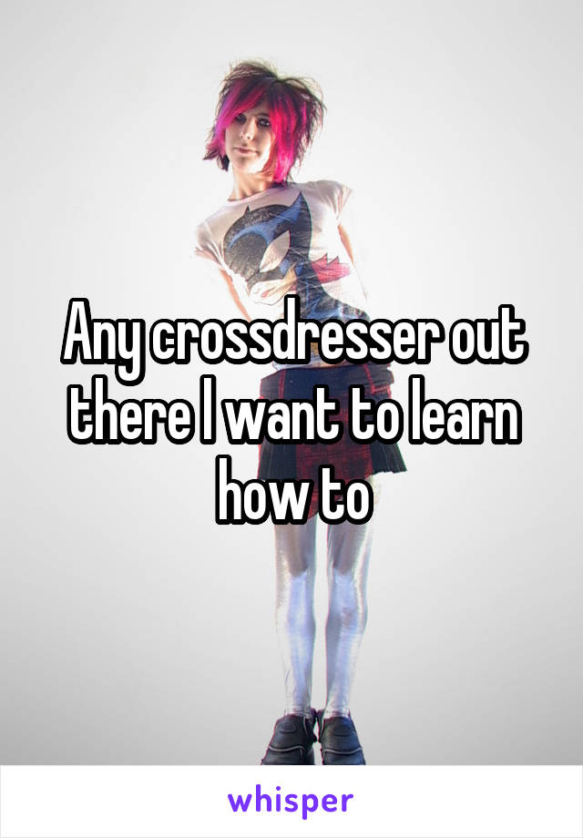 Any crossdresser out there l want to learn how to