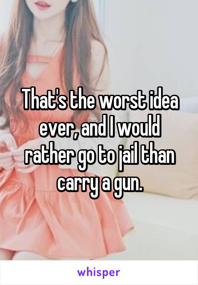 That's the worst idea ever, and I would rather go to jail than carry a gun.