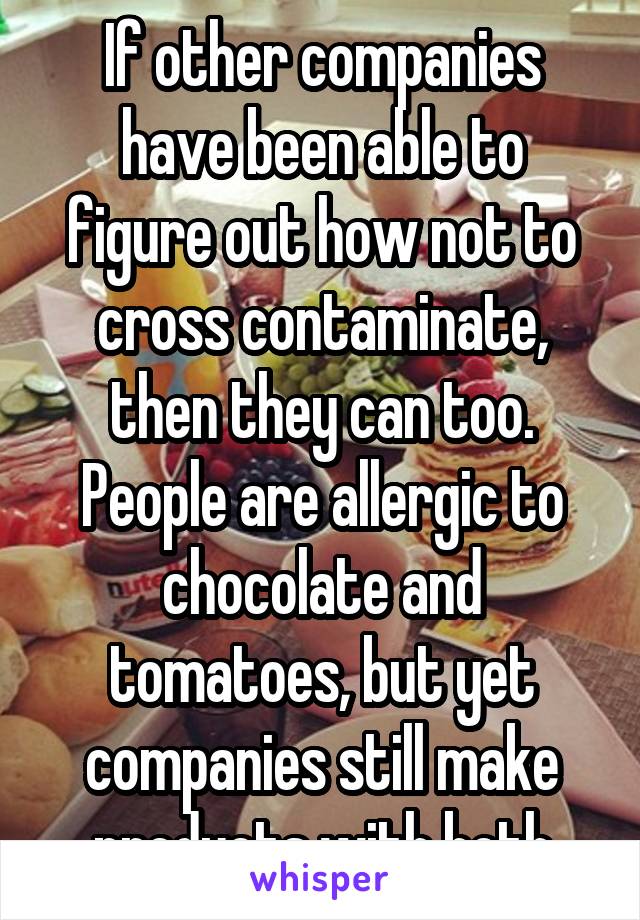 If other companies have been able to figure out how not to cross contaminate, then they can too. People are allergic to chocolate and tomatoes, but yet companies still make products with both