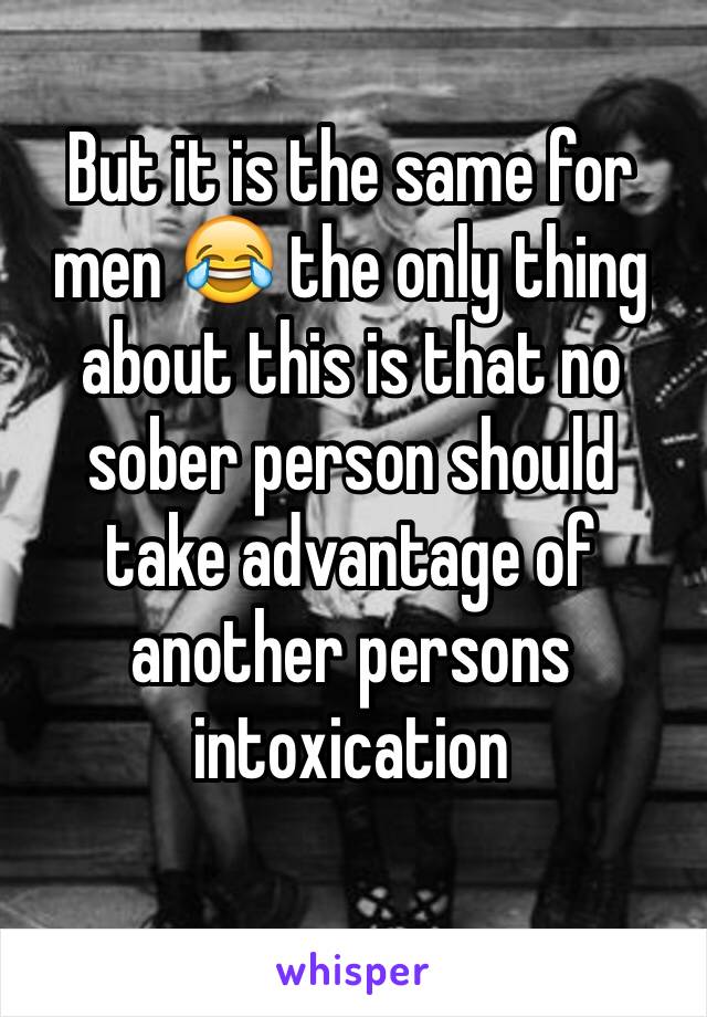 But it is the same for men 😂 the only thing about this is that no sober person should take advantage of another persons intoxication