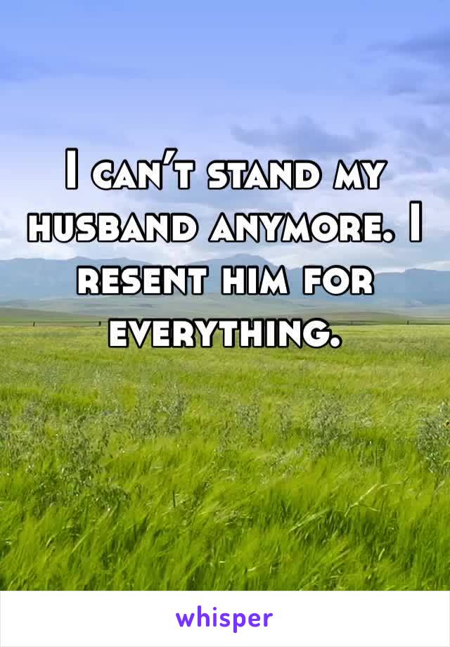 I can’t stand my husband anymore. I resent him for everything.
