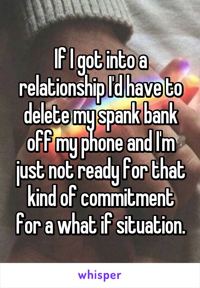 If I got into a relationship I'd have to delete my spank bank off my phone and I'm just not ready for that kind of commitment for a what if situation.