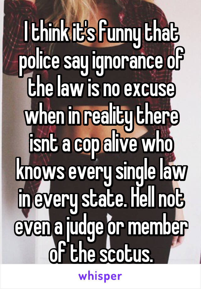 I think it's funny that police say ignorance of the law is no excuse when in reality there isnt a cop alive who knows every single law in every state. Hell not even a judge or member of the scotus.