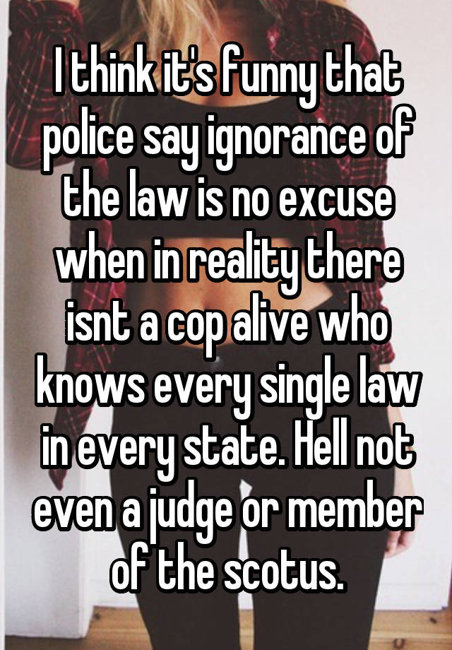 I think it's funny that police say ignorance of the law is no excuse when in reality there isnt a cop alive who knows every single law in every state. Hell not even a judge or member of the scotus.