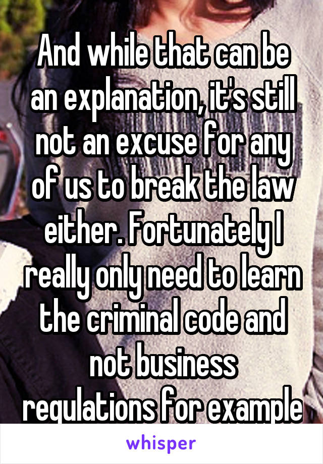 And while that can be an explanation, it's still not an excuse for any of us to break the law either. Fortunately I really only need to learn the criminal code and not business regulations for example