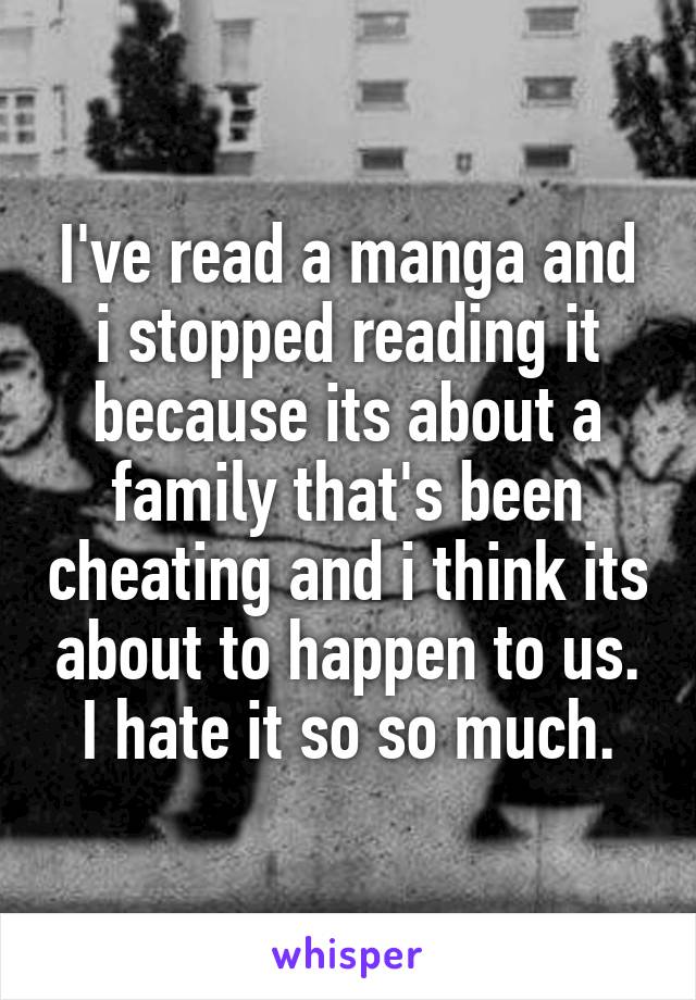 I've read a manga and i stopped reading it because its about a family that's been cheating and i think its about to happen to us. I hate it so so much.