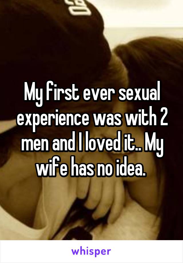 My first ever sexual experience was with 2 men and I loved it.. My wife has no idea. 