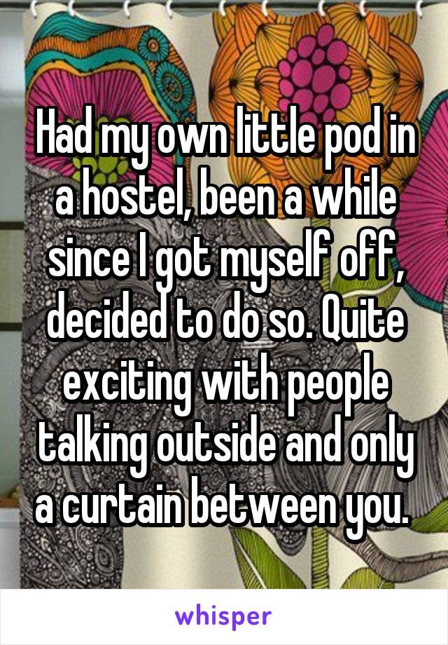 Had my own little pod in a hostel, been a while since I got myself off, decided to do so. Quite exciting with people talking outside and only a curtain between you. 