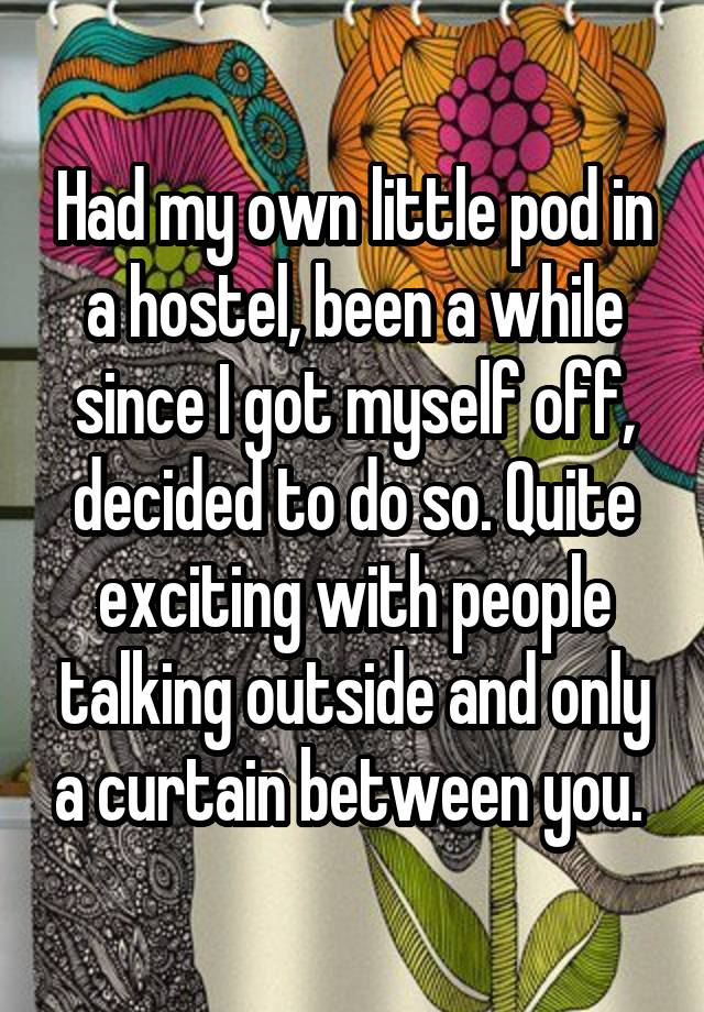 Had my own little pod in a hostel, been a while since I got myself off, decided to do so. Quite exciting with people talking outside and only a curtain between you. 