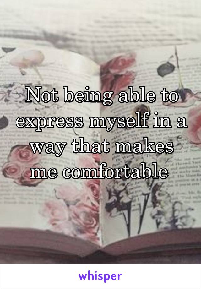 Not being able to express myself in a way that makes me comfortable 
