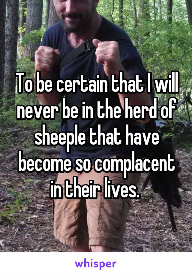 To be certain that I will never be in the herd of sheeple that have become so complacent in their lives. 