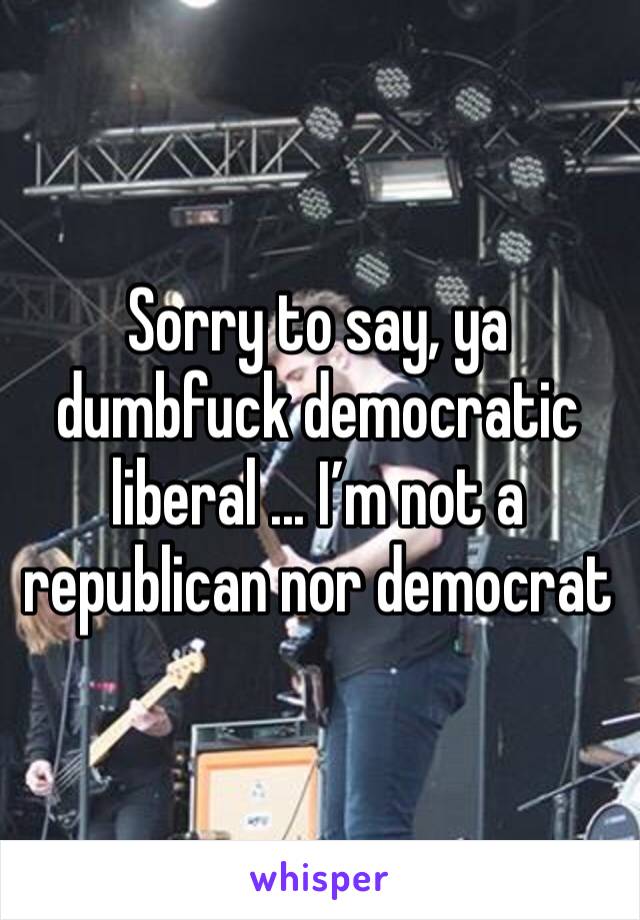 Sorry to say, ya dumbfuck democratic liberal ... I’m not a republican nor democrat 