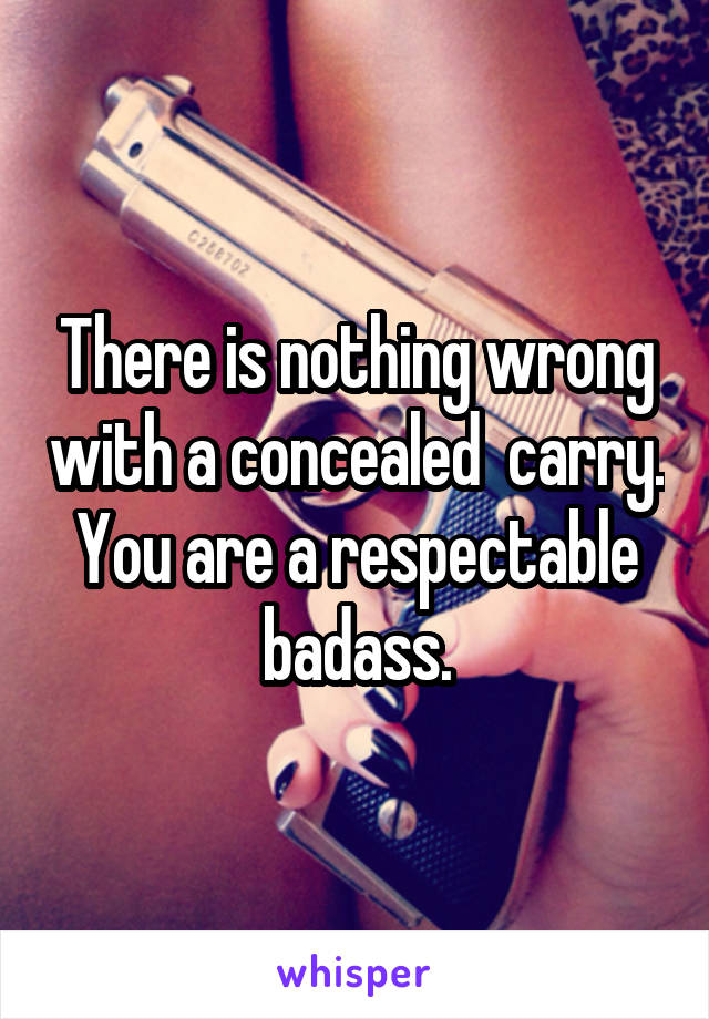 There is nothing wrong with a concealed  carry. You are a respectable badass.