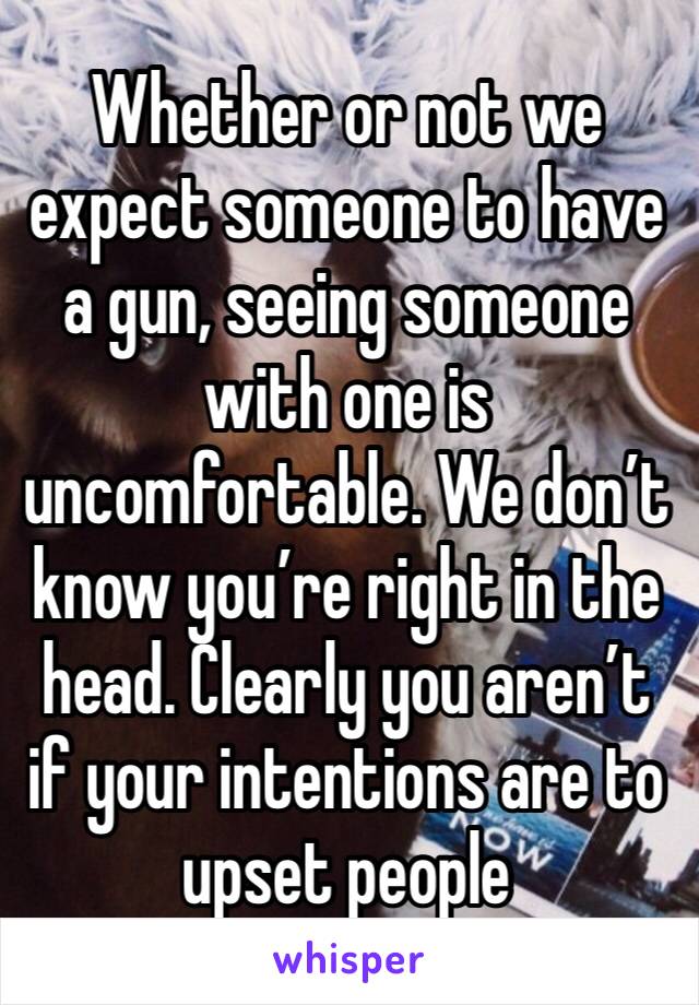 Whether or not we expect someone to have a gun, seeing someone with one is uncomfortable. We don’t know you’re right in the head. Clearly you aren’t if your intentions are to upset people 