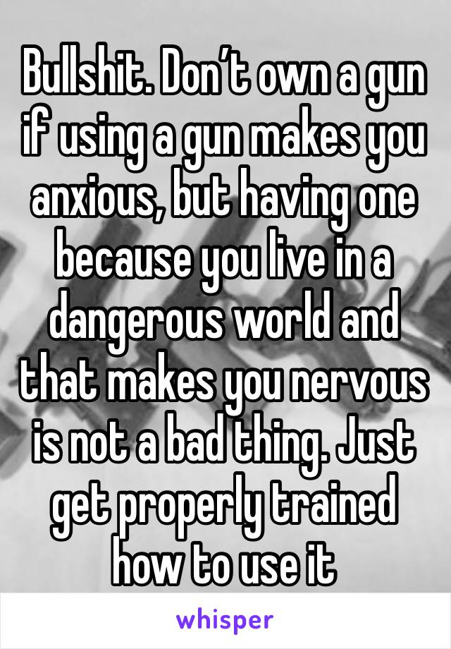 Bullshit. Don’t own a gun if using a gun makes you anxious, but having one because you live in a dangerous world and that makes you nervous is not a bad thing. Just get properly trained how to use it