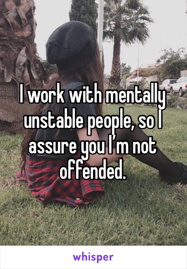 I work with mentally unstable people, so I assure you I’m not offended.