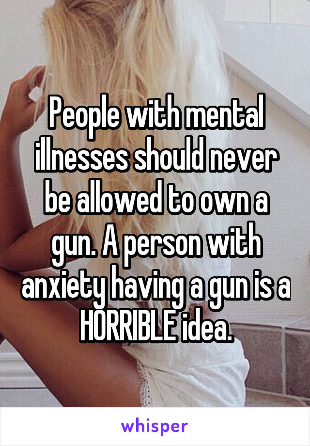 People with mental illnesses should never be allowed to own a gun. A person with anxiety having a gun is a HORRIBLE idea.