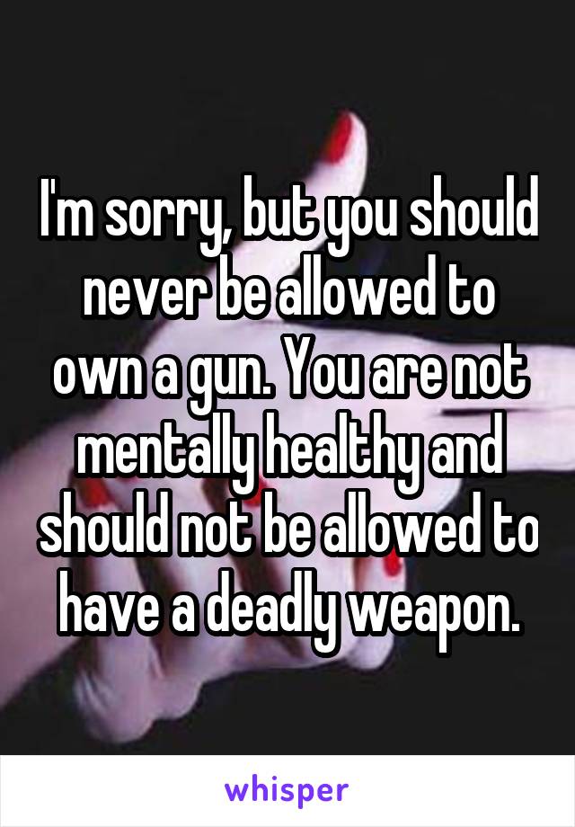 I'm sorry, but you should never be allowed to own a gun. You are not mentally healthy and should not be allowed to have a deadly weapon.