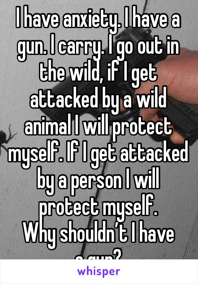 I have anxiety. I have a gun. I carry. I go out in the wild, if I get attacked by a wild animal I will protect myself. If I get attacked by a person I will protect myself.
Why shouldn’t I have a gun?