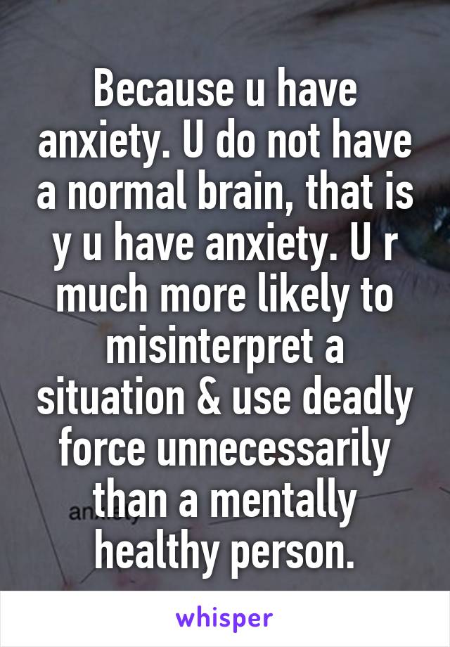 Because u have anxiety. U do not have a normal brain, that is y u have anxiety. U r much more likely to misinterpret a situation & use deadly force unnecessarily than a mentally healthy person.