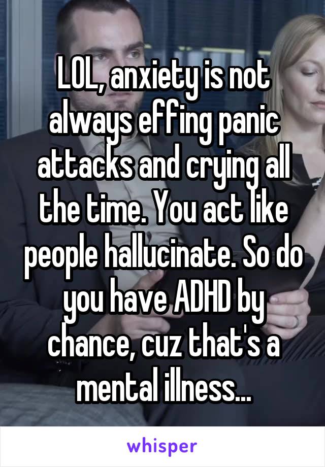 LOL, anxiety is not always effing panic attacks and crying all the time. You act like people hallucinate. So do you have ADHD by chance, cuz that's a mental illness...