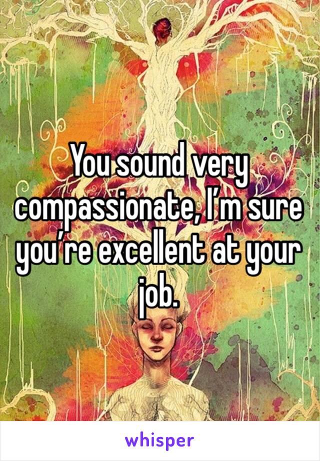 You sound very compassionate, I’m sure you’re excellent at your job. 