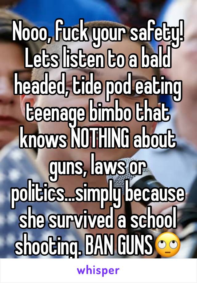 Nooo, fuck your safety! Lets listen to a bald headed, tide pod eating teenage bimbo that knows NOTHING about guns, laws or politics...simply because she survived a school shooting. BAN GUNS🙄