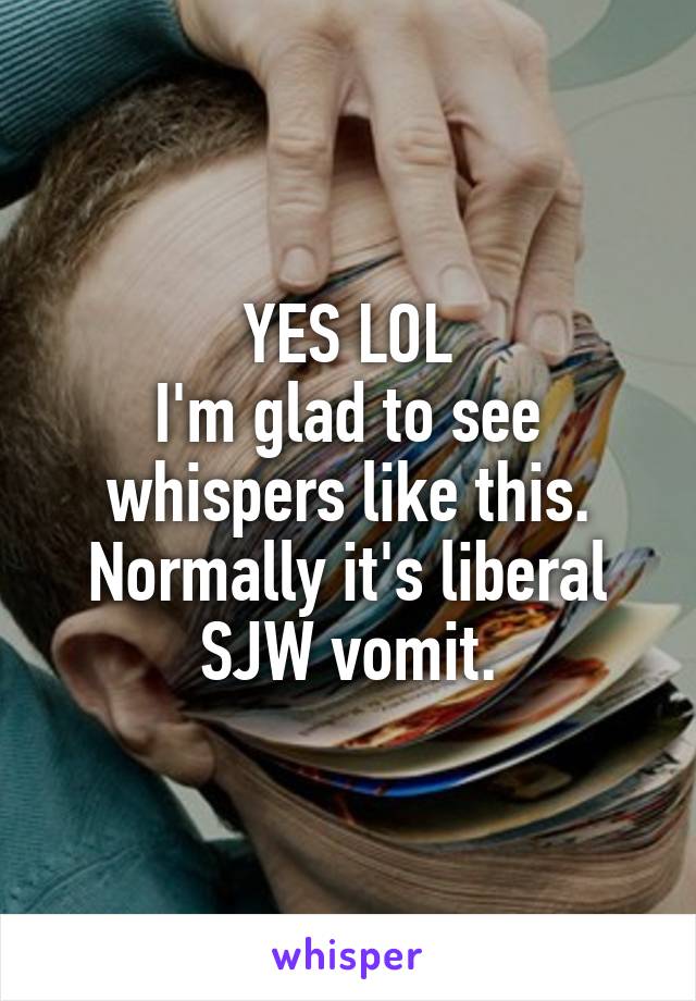 YES LOL
I'm glad to see whispers like this. Normally it's liberal SJW vomit.